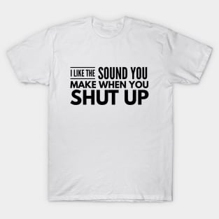 I Like The Sound You Make When You Shut Up - Funny Sayings T-Shirt